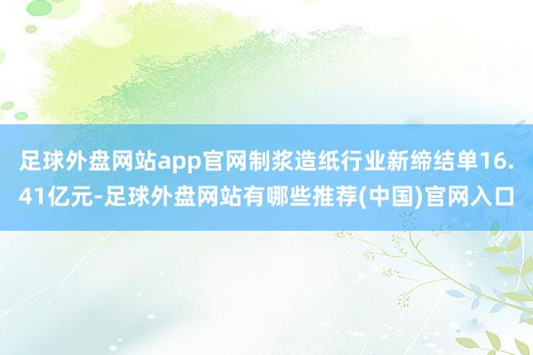足球外盘网站app官网制浆造纸行业新缔结单16.41亿元-足球外盘网站有哪些推荐(中国)官网入口