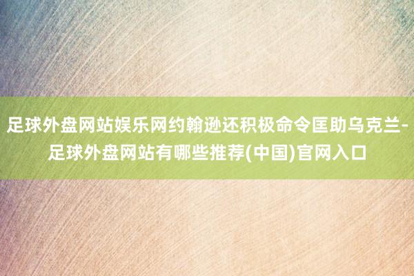 足球外盘网站娱乐网约翰逊还积极命令匡助乌克兰-足球外盘网站有哪些推荐(中国)官网入口