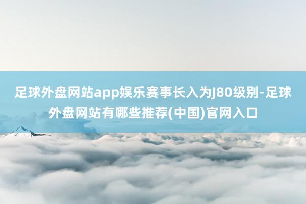 足球外盘网站app娱乐赛事长入为J80级别-足球外盘网站有哪些推荐(中国)官网入口