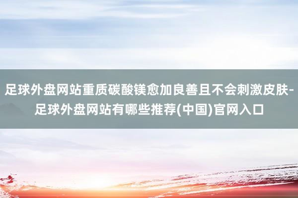 足球外盘网站重质碳酸镁愈加良善且不会刺激皮肤-足球外盘网站有哪些推荐(中国)官网入口