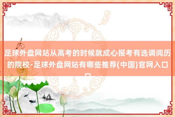 足球外盘网站从高考的时候就成心报考有选调阅历的院校-足球外盘网站有哪些推荐(中国)官网入口