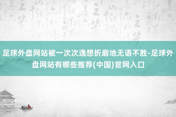 足球外盘网站被一次次逸想折磨地无语不胜-足球外盘网站有哪些推荐(中国)官网入口