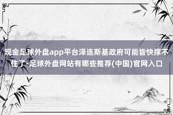 现金足球外盘app平台泽连斯基政府可能皆快撑不住了-足球外盘网站有哪些推荐(中国)官网入口