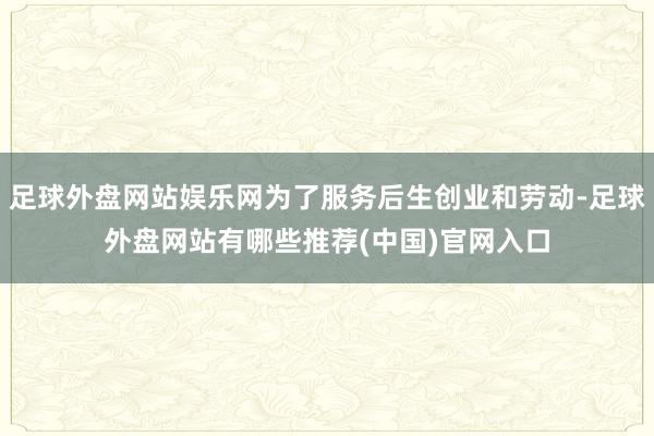 足球外盘网站娱乐网为了服务后生创业和劳动-足球外盘网站有哪些推荐(中国)官网入口