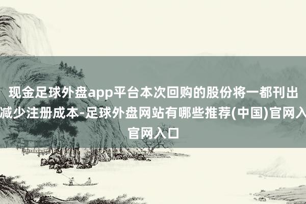 现金足球外盘app平台本次回购的股份将一都刊出并减少注册成本-足球外盘网站有哪些推荐(中国)官网入口