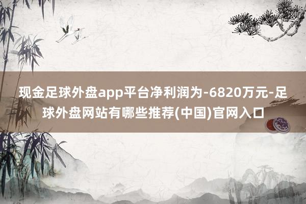 现金足球外盘app平台净利润为-6820万元-足球外盘网站有哪些推荐(中国)官网入口
