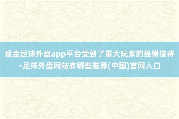 现金足球外盘app平台受到了重大玩家的强横接待-足球外盘网站有哪些推荐(中国)官网入口