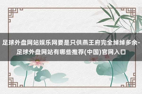 足球外盘网站娱乐网要是只供燕王府完全绰绰多余-足球外盘网站有哪些推荐(中国)官网入口