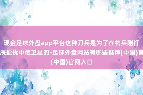 现金足球外盘app平台这种刀兵是为了在构兵刚打响的时辰搅扰中俄卫星的-足球外盘网站有哪些推荐(中国)官网入口