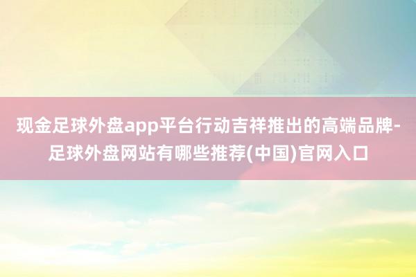 现金足球外盘app平台行动吉祥推出的高端品牌-足球外盘网站有哪些推荐(中国)官网入口