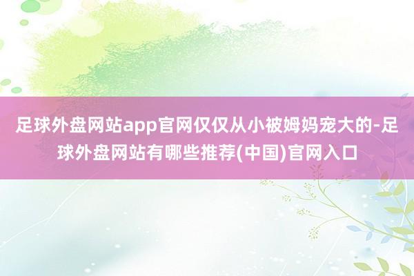 足球外盘网站app官网仅仅从小被姆妈宠大的-足球外盘网站有哪些推荐(中国)官网入口