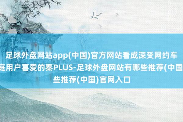 足球外盘网站app(中国)官方网站看成深受网约车商场和家庭用户喜爱的秦PLUS-足球外盘网站有哪些推荐(中国)官网入口