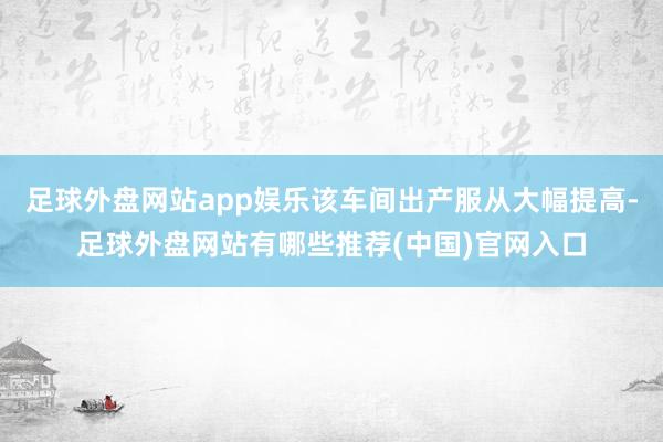 足球外盘网站app娱乐该车间出产服从大幅提高-足球外盘网站有哪些推荐(中国)官网入口