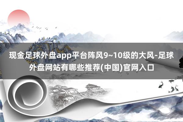 现金足球外盘app平台阵风9~10级的大风-足球外盘网站有哪些推荐(中国)官网入口