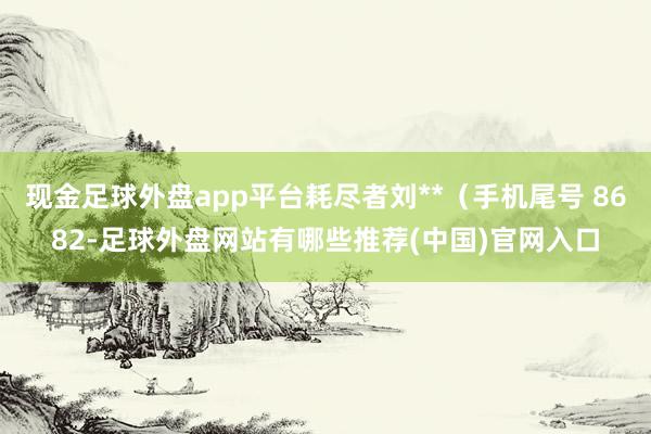 现金足球外盘app平台耗尽者刘**（手机尾号 8682-足球外盘网站有哪些推荐(中国)官网入口