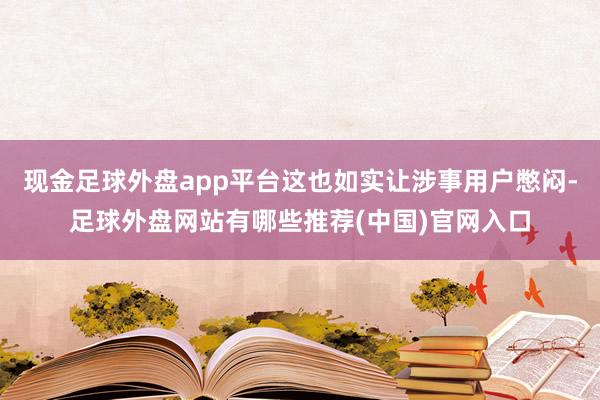 现金足球外盘app平台这也如实让涉事用户憋闷-足球外盘网站有哪些推荐(中国)官网入口