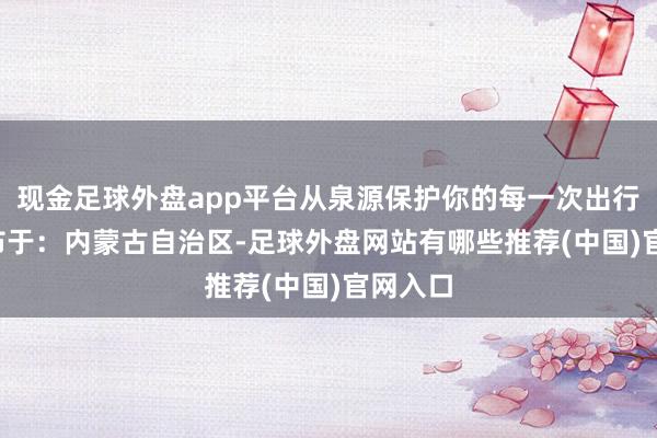 现金足球外盘app平台从泉源保护你的每一次出行！  发布于：内蒙古自治区-足球外盘网站有哪些推荐(中国)官网入口