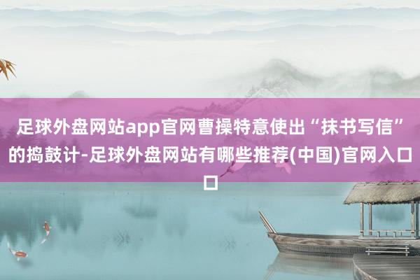 足球外盘网站app官网曹操特意使出“抹书写信”的捣鼓计-足球外盘网站有哪些推荐(中国)官网入口
