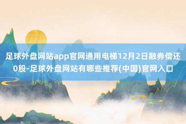 足球外盘网站app官网通用电梯12月2日融券偿还0股-足球外盘网站有哪些推荐(中国)官网入口