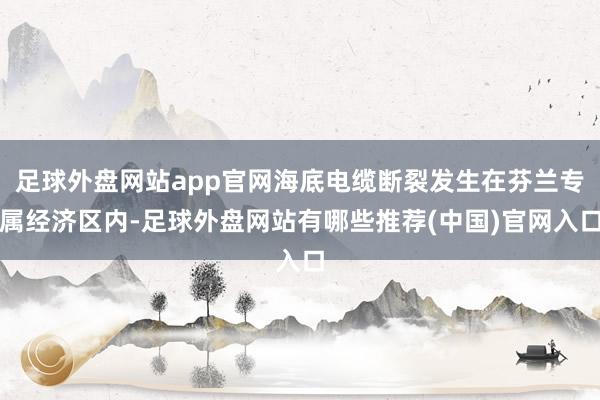 足球外盘网站app官网海底电缆断裂发生在芬兰专属经济区内-足球外盘网站有哪些推荐(中国)官网入口