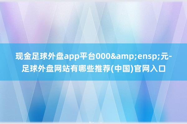 现金足球外盘app平台000 元-足球外盘网站有哪些推荐(中国)官网入口