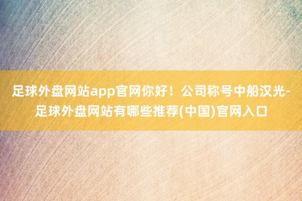 足球外盘网站app官网你好！公司称号中船汉光-足球外盘网站有哪些推荐(中国)官网入口