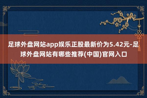 足球外盘网站app娱乐正股最新价为5.42元-足球外盘网站有哪些推荐(中国)官网入口