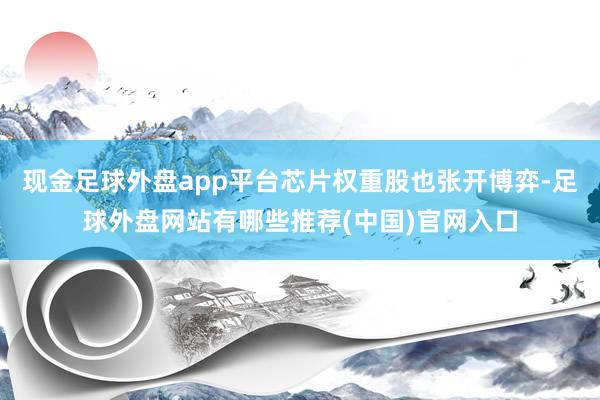 现金足球外盘app平台芯片权重股也张开博弈-足球外盘网站有哪些推荐(中国)官网入口
