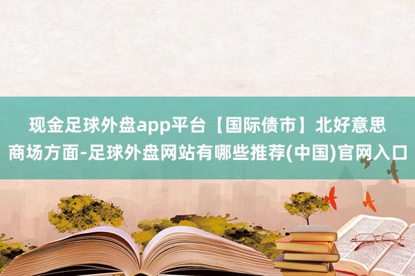 现金足球外盘app平台　　【国际债市】　　北好意思商场方面-足球外盘网站有哪些推荐(中国)官网入口