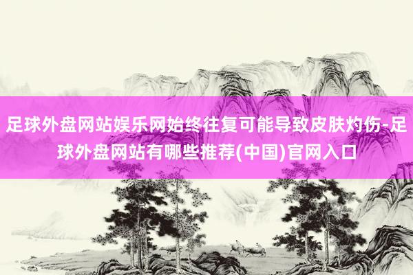 足球外盘网站娱乐网始终往复可能导致皮肤灼伤-足球外盘网站有哪些推荐(中国)官网入口