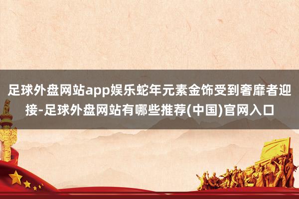 足球外盘网站app娱乐蛇年元素金饰受到奢靡者迎接-足球外盘网站有哪些推荐(中国)官网入口