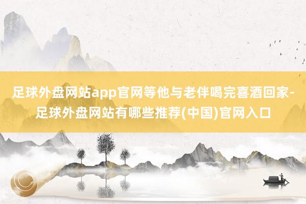 足球外盘网站app官网等他与老伴喝完喜酒回家-足球外盘网站有哪些推荐(中国)官网入口