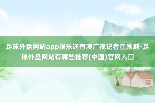 足球外盘网站app娱乐还有澳广视记者崔励麒-足球外盘网站有哪些推荐(中国)官网入口