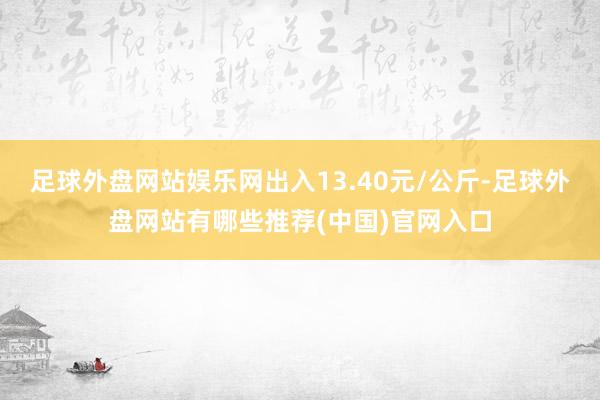 足球外盘网站娱乐网出入13.40元/公斤-足球外盘网站有哪些推荐(中国)官网入口