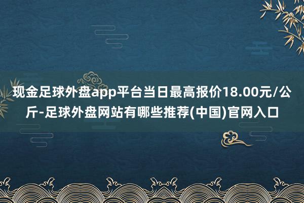 现金足球外盘app平台当日最高报价18.00元/公斤-足球外盘网站有哪些推荐(中国)官网入口