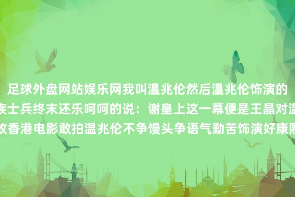 足球外盘网站娱乐网我叫温兆伦然后温兆伦饰演的康熙回答谈且归诛你九族士兵终末还乐呵呵的说：谢皇上这一幕便是王晶对温兆伦的恶搞只可说如故香港电影敢拍温兆伦不争馒头争语气勤苦饰演好康熙天子终末他的扮演也没让不雅众失望用实力恢复了导演王晶电影《鹿鼎记》在男主角的遴荐上有些什么趣事？诚然经由中有多少周折但最终选角很惊艳韦小宝当先的东谈主选不是周星驰王晶原来缠绵找好友梁朝伟出演他饰演的电视剧版韦小宝火了有了很