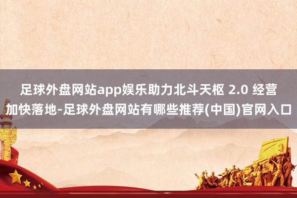 足球外盘网站app娱乐助力北斗天枢 2.0 经营加快落地-足球外盘网站有哪些推荐(中国)官网入口