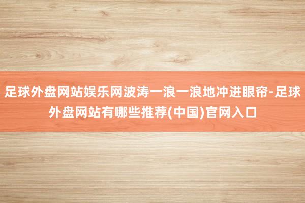 足球外盘网站娱乐网波涛一浪一浪地冲进眼帘-足球外盘网站有哪些推荐(中国)官网入口