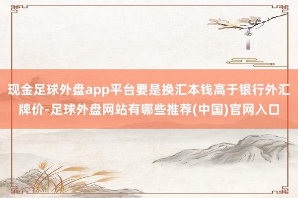 现金足球外盘app平台要是换汇本钱高于银行外汇牌价-足球外盘网站有哪些推荐(中国)官网入口