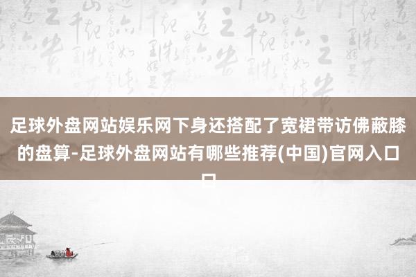 足球外盘网站娱乐网下身还搭配了宽裙带访佛蔽膝的盘算-足球外盘网站有哪些推荐(中国)官网入口