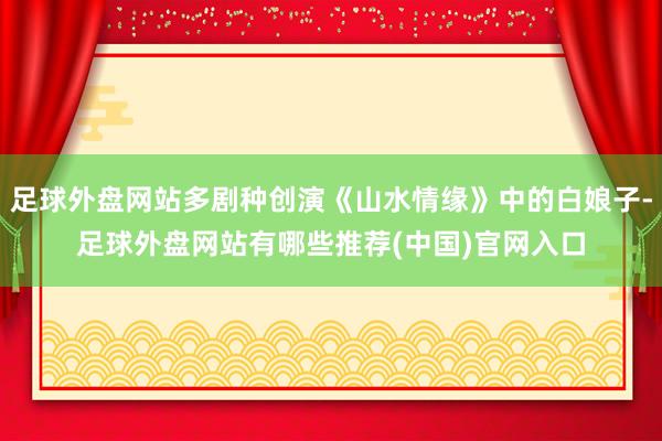 足球外盘网站多剧种创演《山水情缘》中的白娘子-足球外盘网站有哪些推荐(中国)官网入口