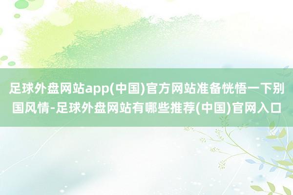 足球外盘网站app(中国)官方网站准备恍悟一下别国风情-足球外盘网站有哪些推荐(中国)官网入口