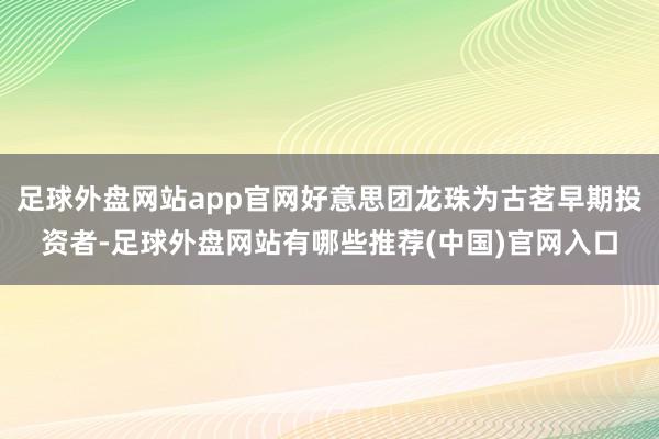 足球外盘网站app官网好意思团龙珠为古茗早期投资者-足球外盘网站有哪些推荐(中国)官网入口
