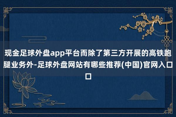 现金足球外盘app平台而除了第三方开展的高铁跑腿业务外-足球外盘网站有哪些推荐(中国)官网入口