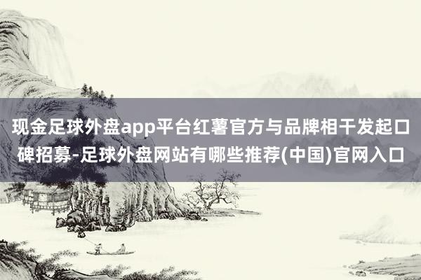现金足球外盘app平台红薯官方与品牌相干发起口碑招募-足球外盘网站有哪些推荐(中国)官网入口