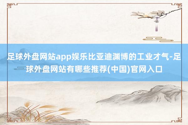 足球外盘网站app娱乐比亚迪渊博的工业才气-足球外盘网站有哪些推荐(中国)官网入口