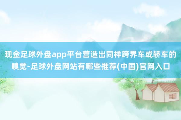 现金足球外盘app平台营造出同样跨界车或轿车的嗅觉-足球外盘网站有哪些推荐(中国)官网入口