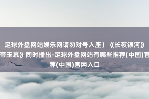 足球外盘网站娱乐网请勿对号入座）《长夜银河》和《珠帘玉幕》同时播出-足球外盘网站有哪些推荐(中国)官网入口