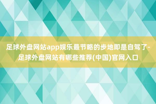 足球外盘网站app娱乐最节略的步地即是自驾了-足球外盘网站有哪些推荐(中国)官网入口