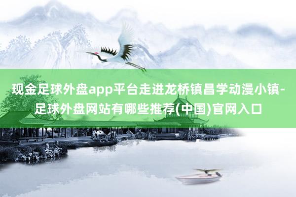 现金足球外盘app平台走进龙桥镇昌学动漫小镇-足球外盘网站有哪些推荐(中国)官网入口